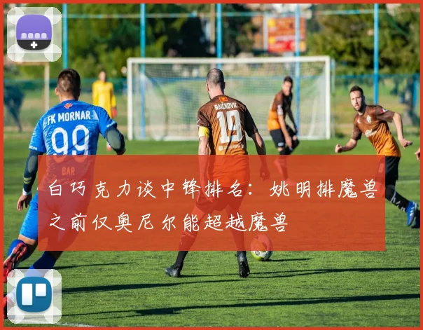 白巧克力谈中锋排名：姚明排魔兽之前仅奥尼尔能超越魔兽