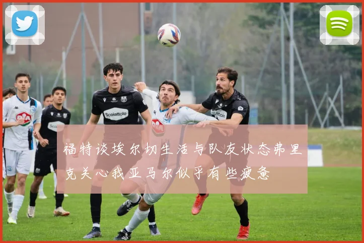 福特谈埃尔切生活与队友状态弗里克关心我亚马尔似乎有些疲惫