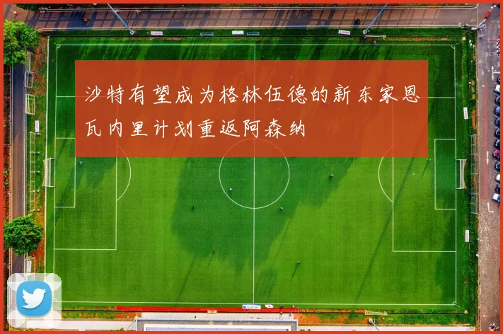沙特有望成为格林伍德的新东家恩瓦内里计划重返阿森纳