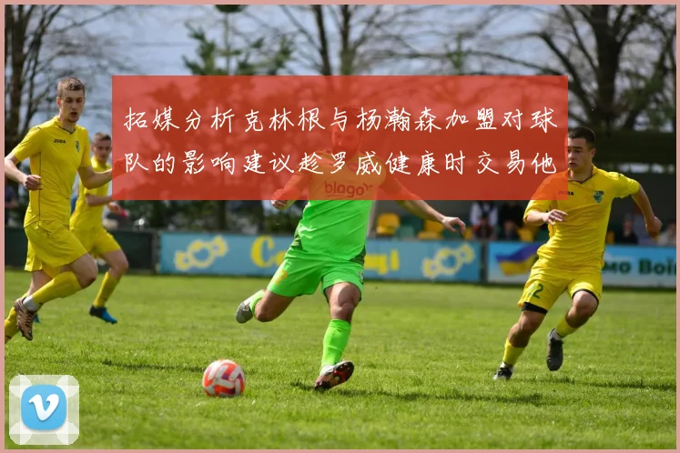 拓媒分析克林根与杨瀚森加盟对球队的影响建议趁罗威健康时交易他