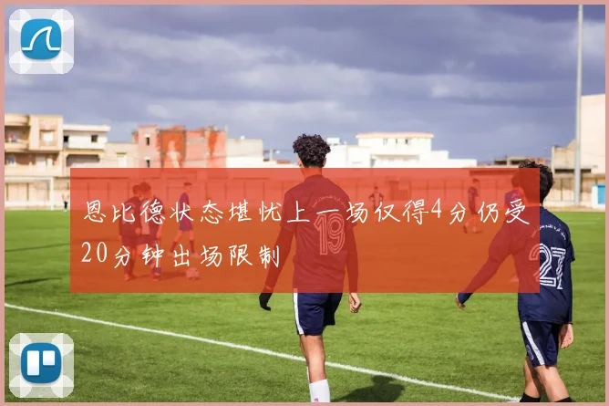 恩比德状态堪忧上一场仅得4分仍受20分钟出场限制
