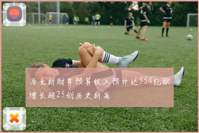 马竞新财年预算收入预计达554亿欧增长超25创历史新高