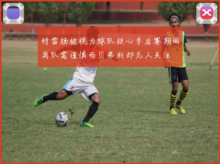 特雷杨被视为球队核心季后赛期间离队需谨慎而贝弗利却无人关注