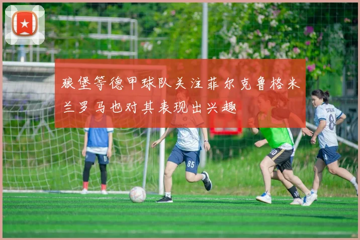 狼堡等德甲球队关注菲尔克鲁格米兰罗马也对其表现出兴趣