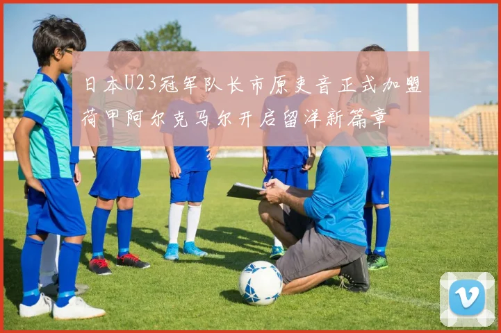 日本U23冠军队长市原吏音正式加盟荷甲阿尔克马尔开启留洋新篇章