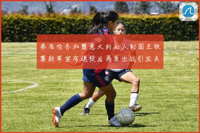 弗洛伦齐加盟意大利七人制国王联赛新军宣布退役后再度出战引发关注