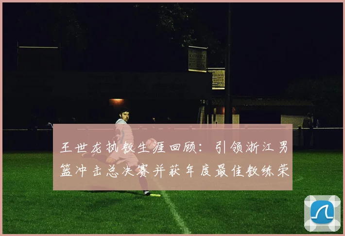 王世龙执教生涯回顾：引领浙江男篮冲击总决赛并获年度最佳教练荣誉