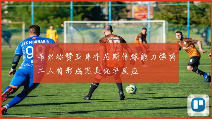 韦尔称赞亚库乔尼斯传球能力强调二人将形成完美化学反应