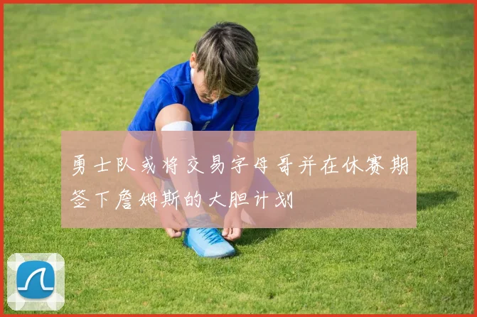 勇士队或将交易字母哥并在休赛期签下詹姆斯的大胆计划