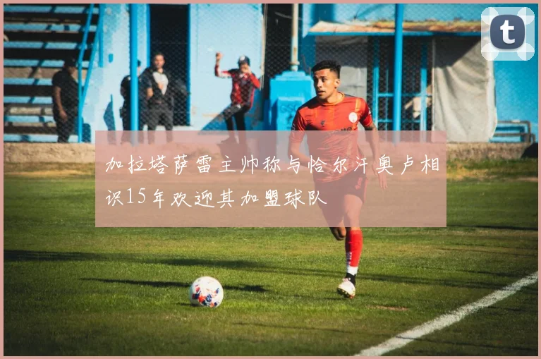 加拉塔萨雷主帅称与恰尔汗奥卢相识15年欢迎其加盟球队