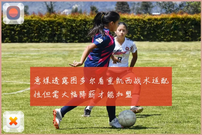 意媒透露图多尔看重凯西战术适配性但需大幅降薪才能加盟