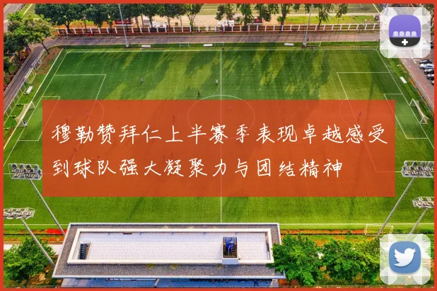 穆勒赞拜仁上半赛季表现卓越感受到球队强大凝聚力与团结精神