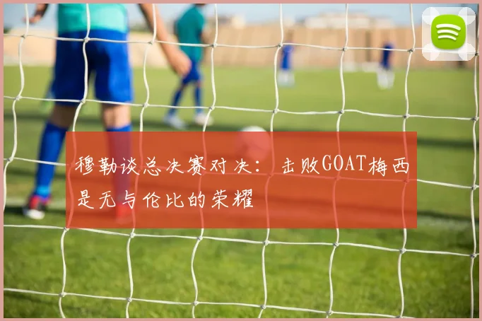 穆勒谈总决赛对决：击败GOAT梅西是无与伦比的荣耀