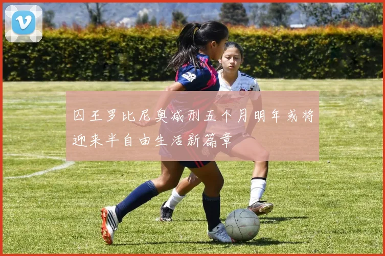 囚王罗比尼奥减刑五个月明年或将迎来半自由生活新篇章