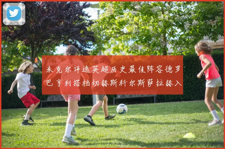 米克尔评选英超历史最佳阵容德罗巴亨利搭档切赫斯科尔斯萨拉赫入选