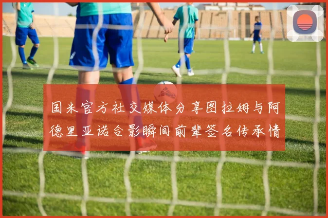 国米官方社交媒体分享图拉姆与阿德里亚诺合影瞬间前辈签名传承情怀