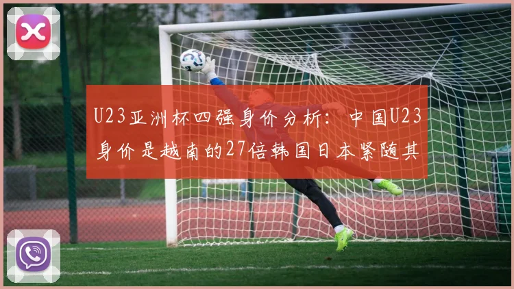 U23亚洲杯四强身价分析：中国U23身价是越南的27倍韩国日本紧随其后