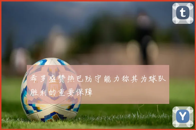 希罗盛赞热巴防守能力称其为球队胜利的重要保障