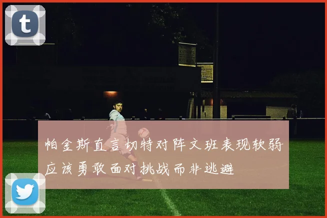 帕金斯直言切特对阵文班表现软弱应该勇敢面对挑战而非逃避