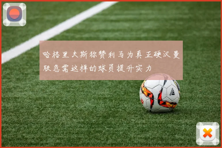 哈格里夫斯称赞利马为真正硬汉曼联急需这样的球员提升实力