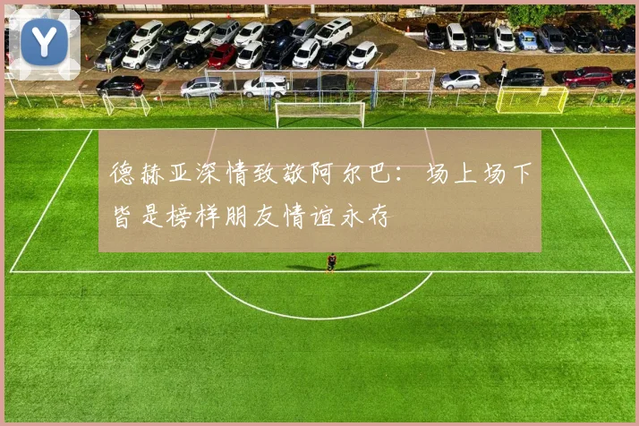 德赫亚深情致敬阿尔巴：场上场下皆是榜样朋友情谊永存