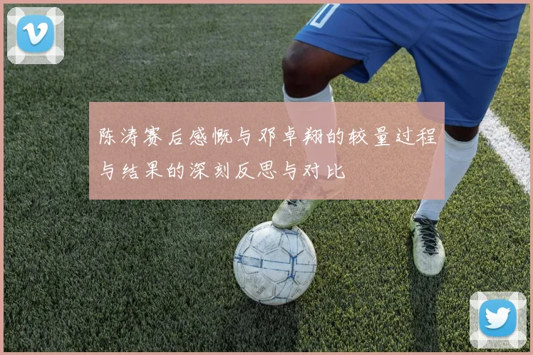 陈涛赛后感慨与邓卓翔的较量过程与结果的深刻反思与对比