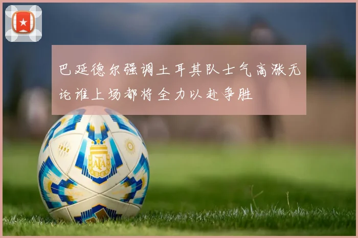 巴延德尔强调土耳其队士气高涨无论谁上场都将全力以赴争胜