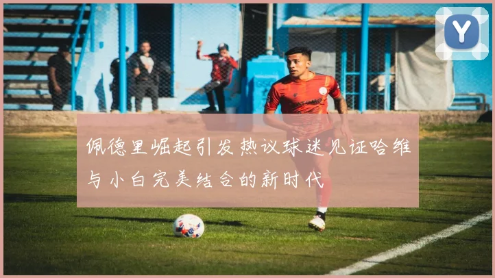 佩德里崛起引发热议球迷见证哈维与小白完美结合的新时代