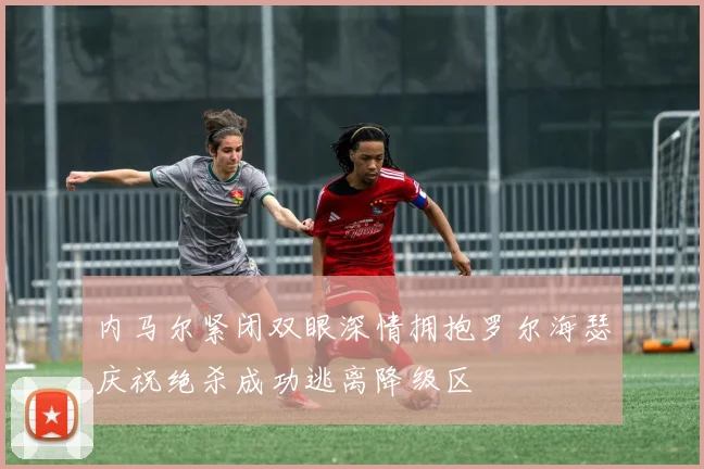 内马尔紧闭双眼深情拥抱罗尔海瑟庆祝绝杀成功逃离降级区