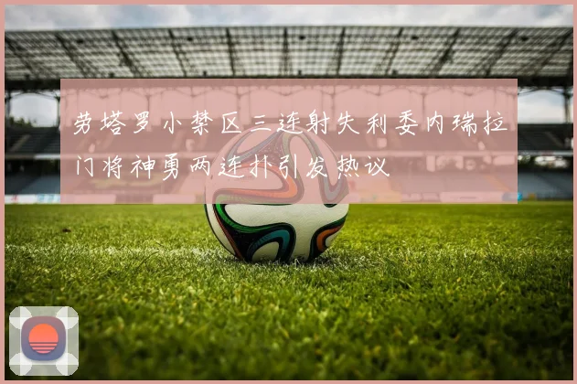 劳塔罗小禁区三连射失利委内瑞拉门将神勇两连扑引发热议