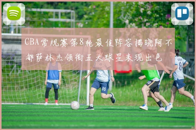 CBA常规赛第8轮最佳阵容揭晓阿不都萨林杰领衔五大球星表现出色