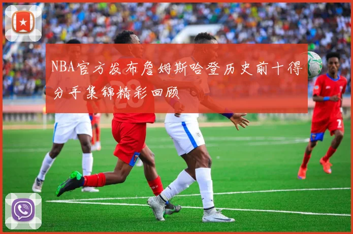 NBA官方发布詹姆斯哈登历史前十得分手集锦精彩回顾