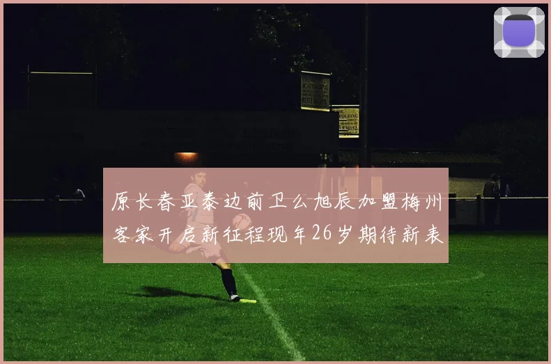 原长春亚泰边前卫么旭辰加盟梅州客家开启新征程现年26岁期待新表现
