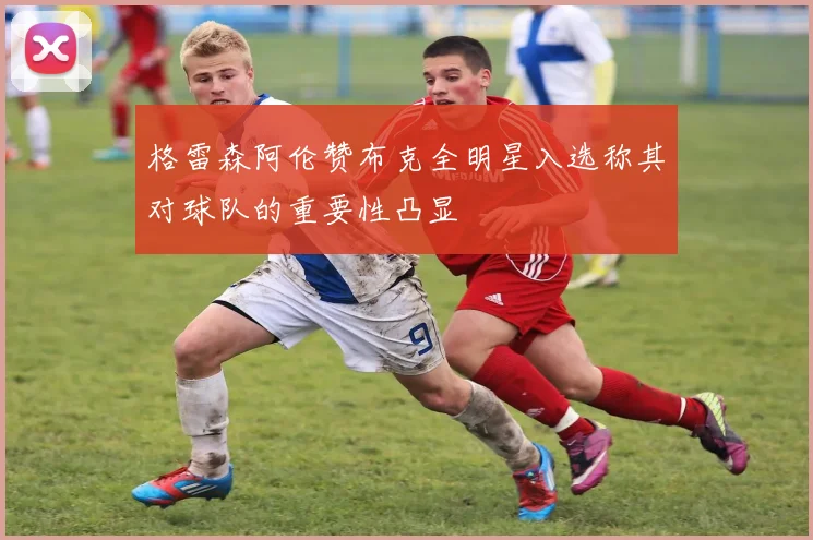 格雷森阿伦赞布克全明星入选称其对球队的重要性凸显