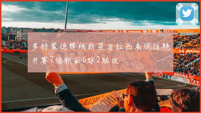多特蒙德锋线新星吉拉西表现惊艳开赛7场斩获6球2助攻