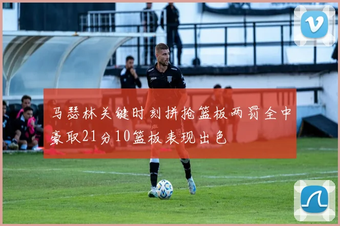 马瑟林关键时刻拼抢篮板两罚全中豪取21分10篮板表现出色