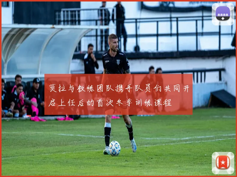 莫拉与教练团队携手队员们共同开启上任后的首次冬季训练课程